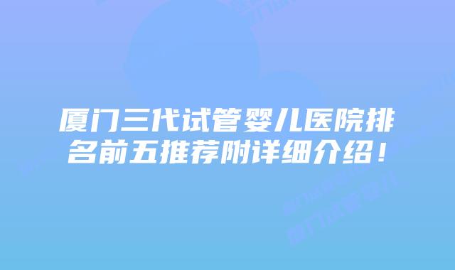 厦门三代试管婴儿医院排名前五推荐附详细介绍！
