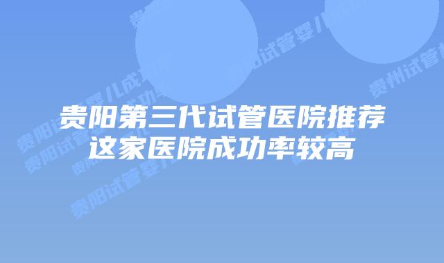 贵阳第三代试管医院推荐这家医院成功率较高