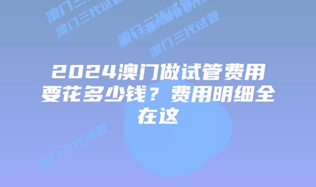 2024澳门做试管费用要花多少钱？费用明细全在这