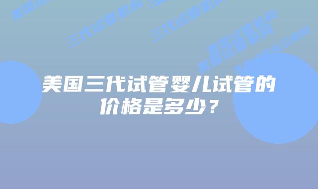美国三代试管婴儿试管的价格是多少？