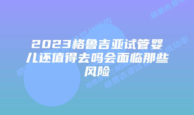 2023格鲁吉亚试管婴儿还值得去吗会面临那些风险