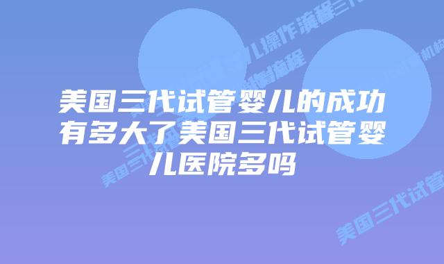 美国三代试管婴儿的成功有多大了美国三代试管婴儿医院多吗