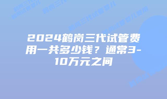 2024鹤岗三代试管费用一共多少钱？通常3-10万元之间