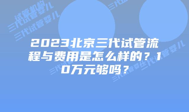2023北京三代试管流程与费用是怎么样的?10万元够吗?