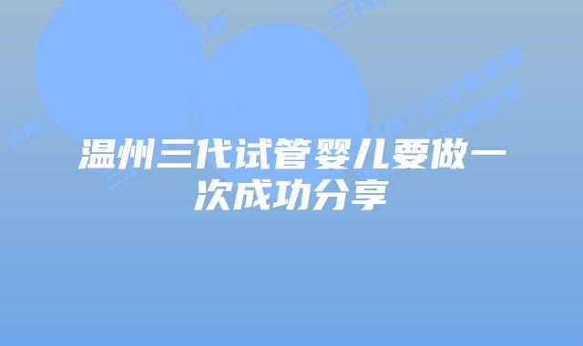 温州三代试管婴儿要做一次成功分享