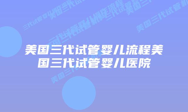 美国三代试管婴儿流程美国三代试管婴儿医院