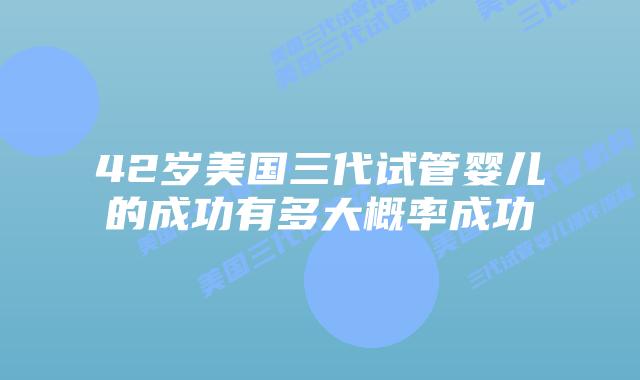 42岁美国三代试管婴儿的成功有多大概率成功