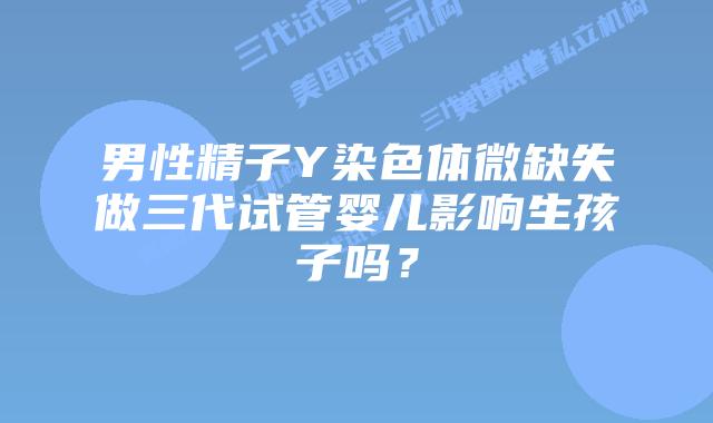男性精子Y染色体微缺失做三代试管婴儿影响生孩子吗？