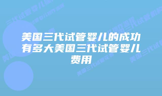 美国三代试管婴儿的成功有多大美国三代试管婴儿费用