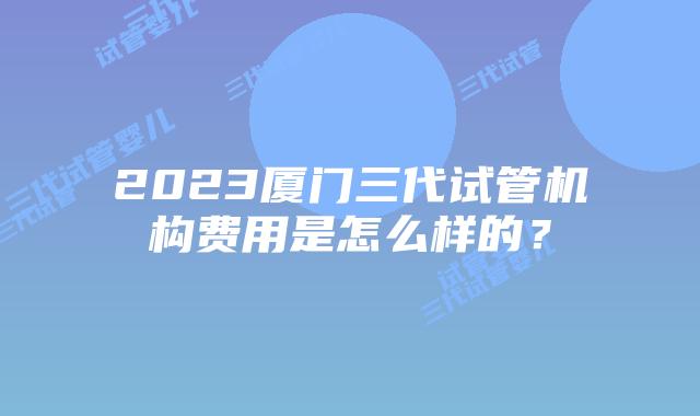 2023厦门三代试管机构费用是怎么样的？