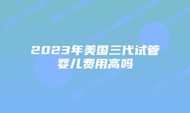 2023年美国三代试管婴儿费用高吗