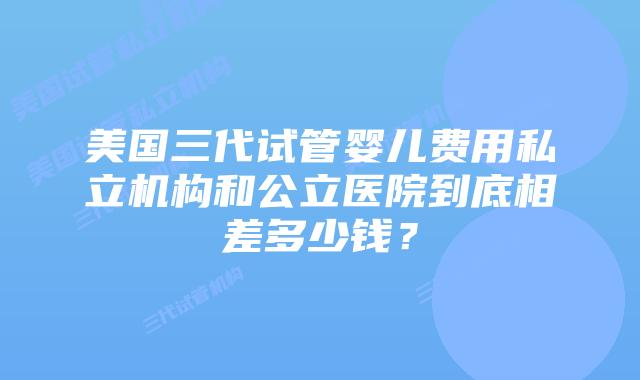美国三代试管婴儿费用私立机构和公立医院到底相差多少钱？