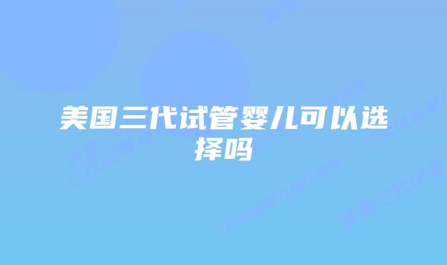 美国三代试管婴儿可以选择吗