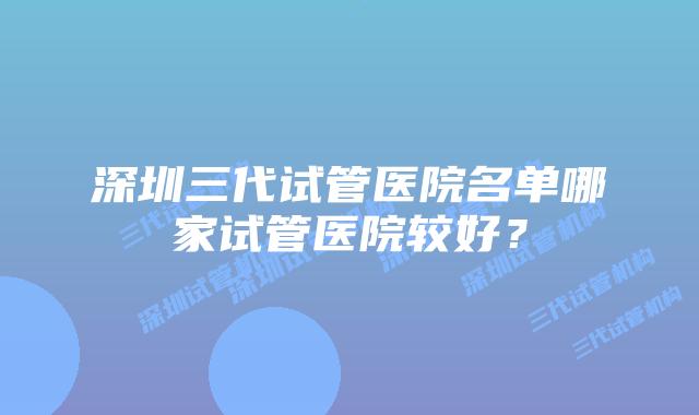 深圳三代试管医院名单哪家试管医院较好?