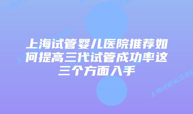 上海试管婴儿医院推荐如何提高三代试管成功率这三个方面入手