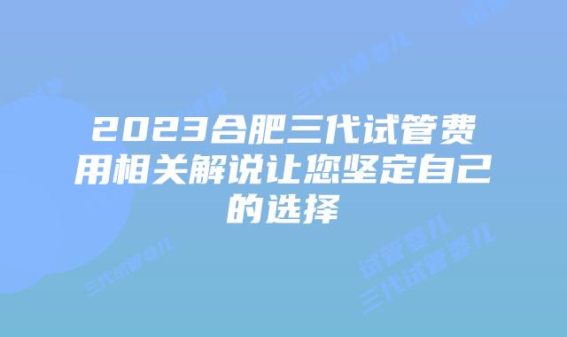 2023合肥三代试管费用相关解说让您坚定自己的选择
