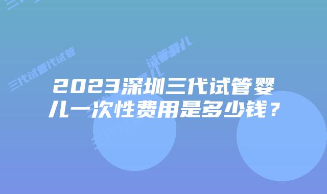 2023深圳三代试管婴儿一次性费用是多少钱?