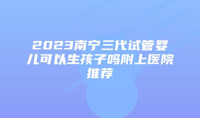 2023南宁三代试管婴儿可以生孩子吗附上医院推荐