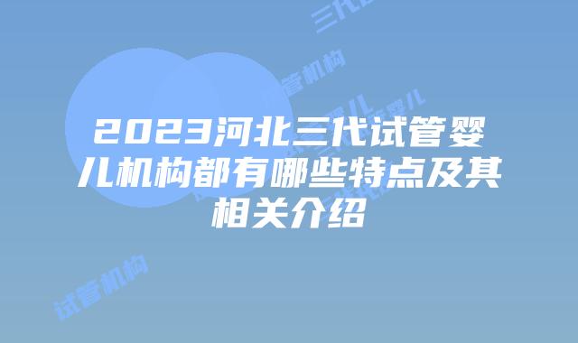 2023河北三代试管婴儿机构都有哪些特点及其相关介绍
