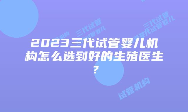2023三代试管婴儿机构怎么选到好的生殖医生?
