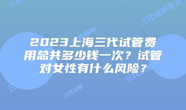2023上海三代试管费用总共多少钱一次?试管对女性有什么风险?