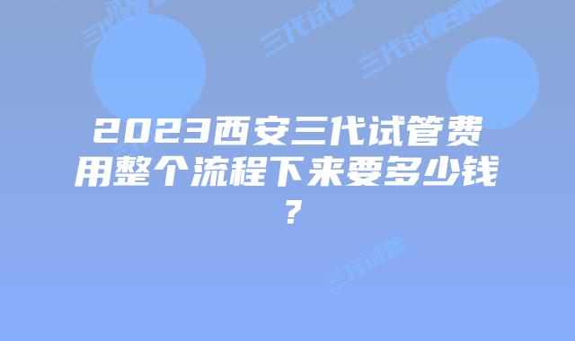 2023西安三代试管费用整个流程下来要多少钱？