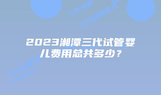 2023湘潭三代试管婴儿费用总共多少？