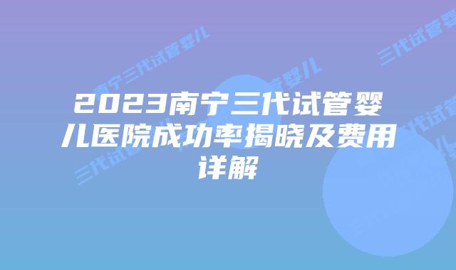 2023南宁三代试管婴儿医院成功率揭晓及费用详解