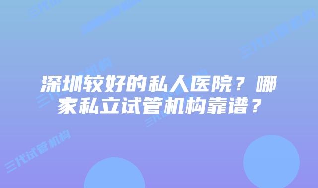 深圳较好的私人医院?哪家私立试管机构靠谱?