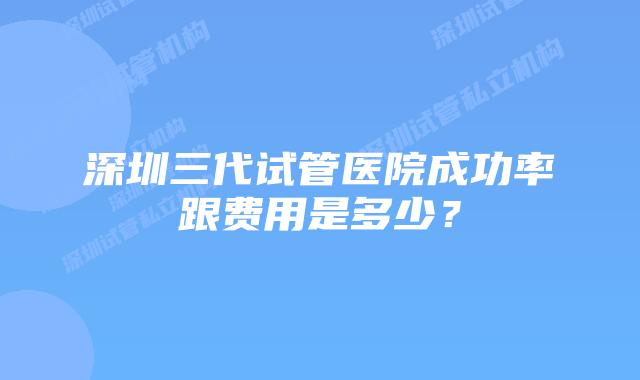 深圳三代试管医院成功率跟费用是多少?