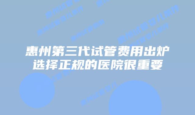 惠州第三代试管费用出炉选择正规的医院很重要
