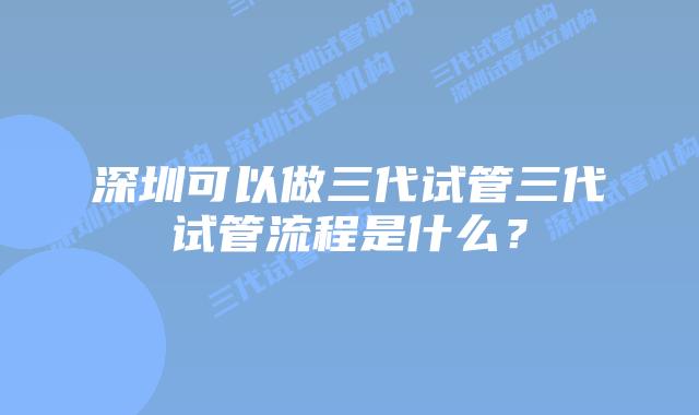 深圳可以做三代试管三代试管流程是什么？