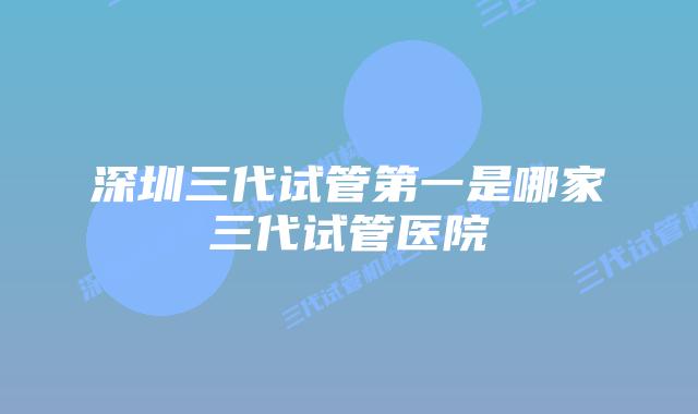 深圳三代试管第一是哪家三代试管医院