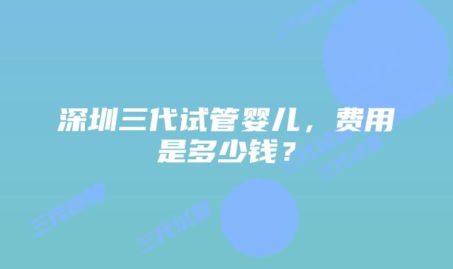 深圳三代试管婴儿,费用是多少钱?