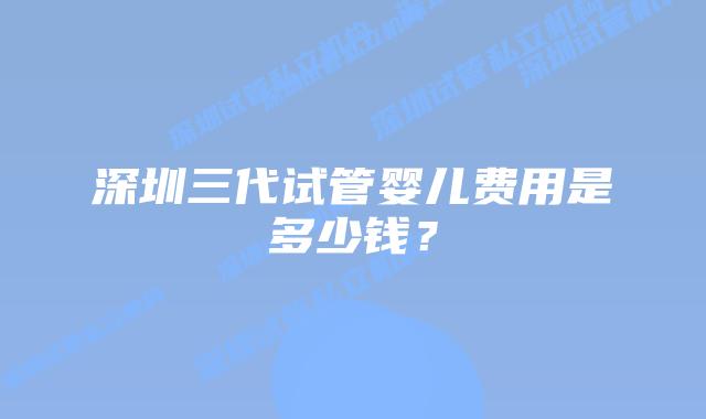 深圳三代试管婴儿费用是多少钱？