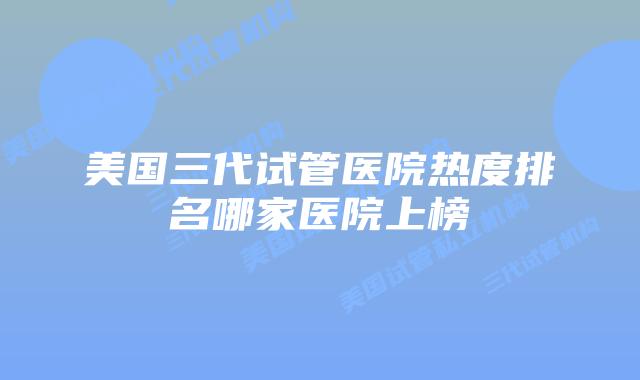 美国三代试管医院热度排名哪家医院上榜