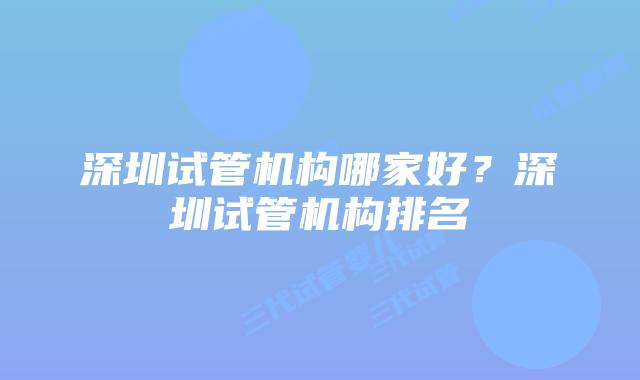 深圳试管机构哪家好?深圳试管机构排名