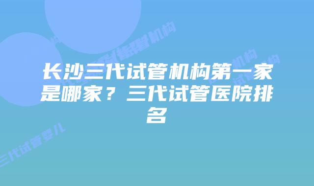 长沙三代试管机构第一家是哪家？三代试管医院排名