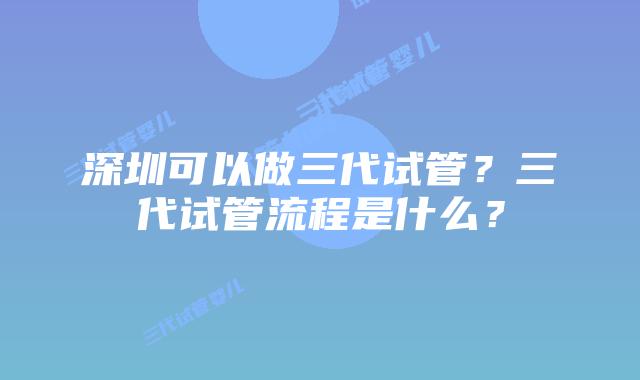 深圳可以做三代试管?三代试管流程是什么?