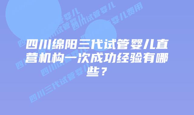 四川绵阳三代试管婴儿直营机构一次成功经验有哪些？