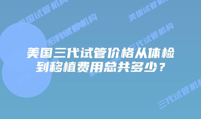 美国三代试管价格从体检到移植费用总共多少?