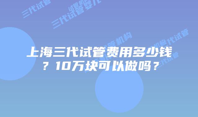 上海三代试管费用多少钱?10万块可以做吗?