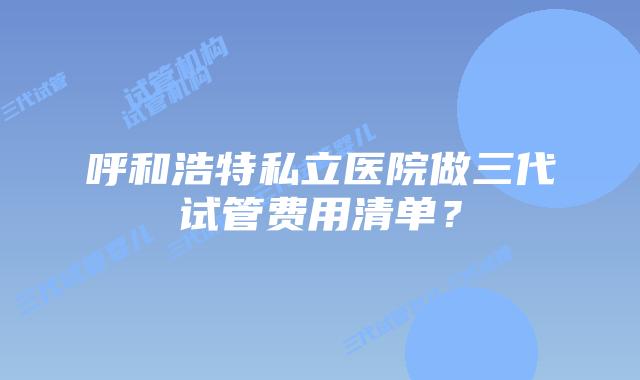 呼和浩特私立医院做三代试管费用清单?