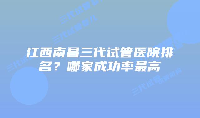 江西南昌三代试管医院排名?哪家成功率最高