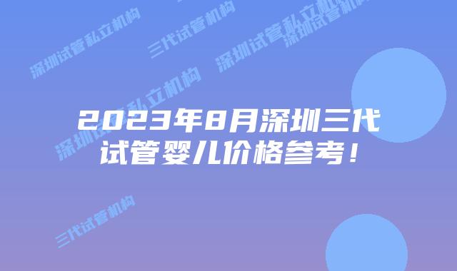 2023年8月深圳三代试管婴儿价格参考!