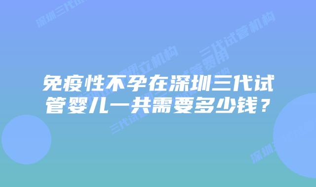 免疫性不孕在深圳三代试管婴儿一共需要多少钱?