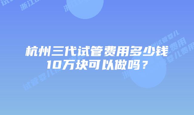 杭州三代试管费用多少钱10万块可以做吗？