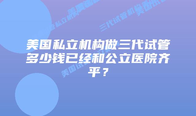 美国私立机构做三代试管多少钱已经和公立医院齐平?