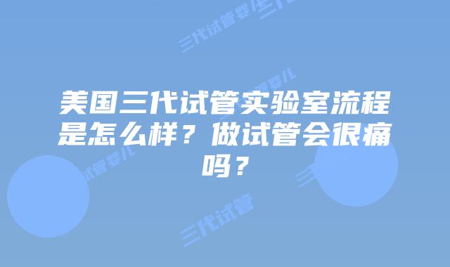 美国三代试管实验室流程是怎么样?做试管会很痛吗?