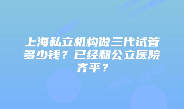 上海私立机构做三代试管多少钱?已经和公立医院齐平?